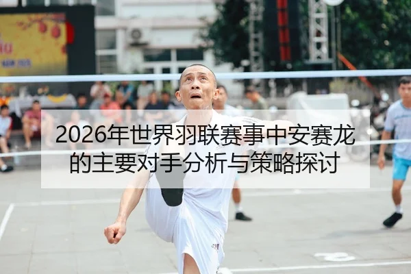 2026年世界羽联赛事中安赛龙的主要对手分析与策略探讨