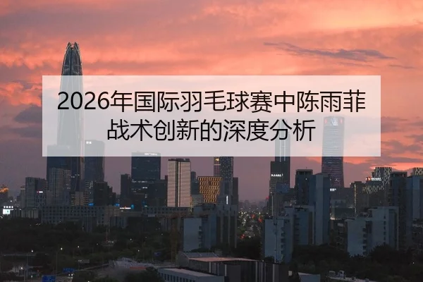 2026年国际羽毛球赛中陈雨菲战术创新的深度分析