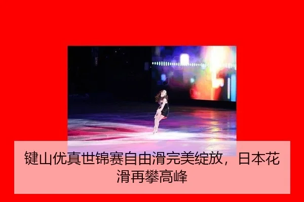 键山优真世锦赛自由滑完美绽放，日本花滑再攀高峰
