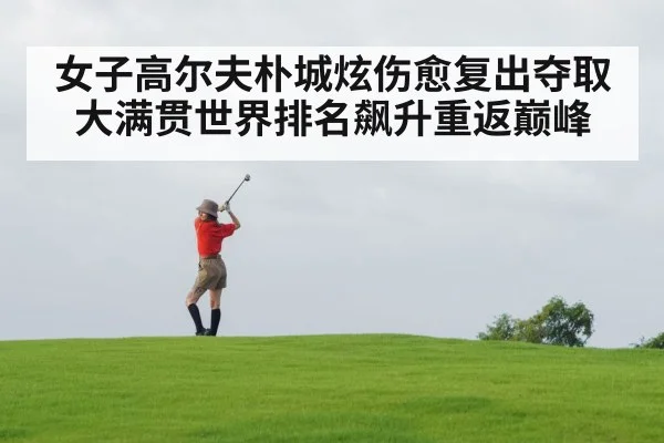 女子高尔夫朴城炫伤愈复出夺取大满贯世界排名飙升重返巅峰